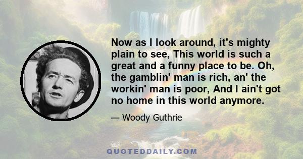 Now as I look around, it's mighty plain to see, This world is such a great and a funny place to be. Oh, the gamblin' man is rich, an' the workin' man is poor, And I ain't got no home in this world anymore.