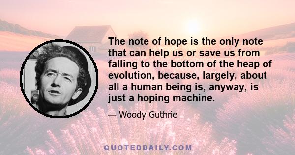 The note of hope is the only note that can help us or save us from falling to the bottom of the heap of evolution, because, largely, about all a human being is, anyway, is just a hoping machine.