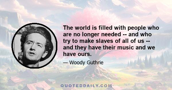 The world is filled with people who are no longer needed -- and who try to make slaves of all of us -- and they have their music and we have ours.