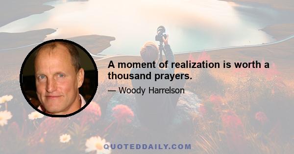 A moment of realization is worth a thousand prayers.