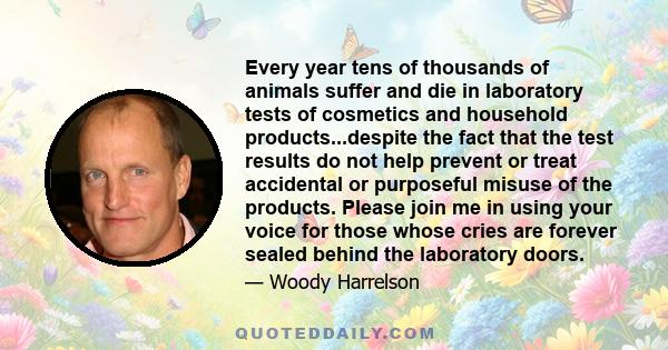 Every year tens of thousands of animals suffer and die in laboratory tests of cosmetics and household products...despite the fact that the test results do not help prevent or treat accidental or purposeful misuse of the 