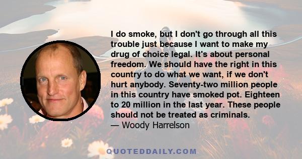 I do smoke, but I don't go through all this trouble just because I want to make my drug of choice legal. It's about personal freedom. We should have the right in this country to do what we want, if we don't hurt