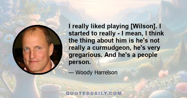 I really liked playing [Wilson]. I started to really - I mean, I think the thing about him is he's not really a curmudgeon, he's very gregarious. And he's a people person.