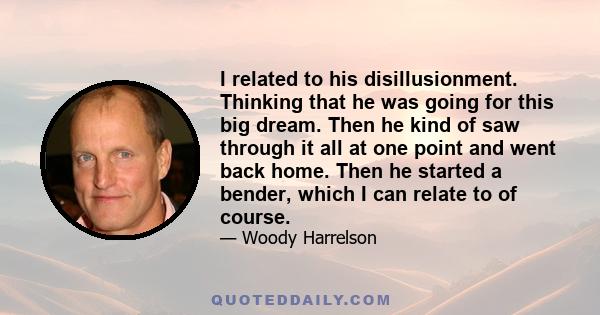 I related to his disillusionment. Thinking that he was going for this big dream. Then he kind of saw through it all at one point and went back home. Then he started a bender, which I can relate to of course.