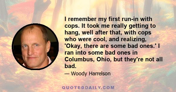 I remember my first run-in with cops. It took me really getting to hang, well after that, with cops who were cool, and realizing, 'Okay, there are some bad ones.' I ran into some bad ones in Columbus, Ohio, but they're