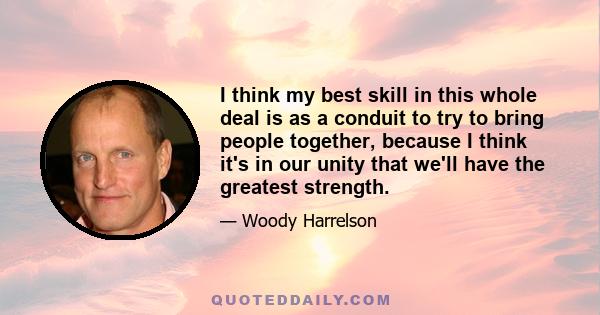 I think my best skill in this whole deal is as a conduit to try to bring people together, because I think it's in our unity that we'll have the greatest strength.