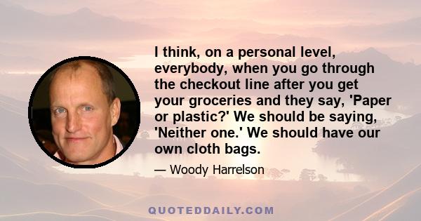 I think, on a personal level, everybody, when you go through the checkout line after you get your groceries and they say, 'Paper or plastic?' We should be saying, 'Neither one.' We should have our own cloth bags.