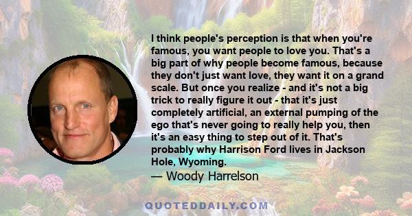 I think people's perception is that when you're famous, you want people to love you. That's a big part of why people become famous, because they don't just want love, they want it on a grand scale. But once you realize