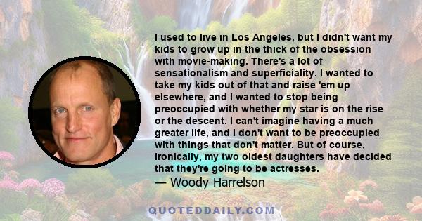 I used to live in Los Angeles, but I didn't want my kids to grow up in the thick of the obsession with movie-making. There's a lot of sensationalism and superficiality. I wanted to take my kids out of that and raise 'em 