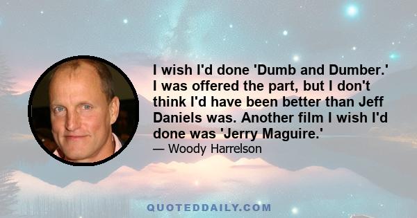 I wish I'd done 'Dumb and Dumber.' I was offered the part, but I don't think I'd have been better than Jeff Daniels was. Another film I wish I'd done was 'Jerry Maguire.'