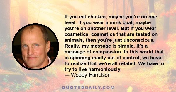 If you eat chicken, maybe you're on one level. If you wear a mink coat, maybe you're on another level. But if you wear cosmetics, cosmetics that are tested on animals, then you're just unconscious. Really, my message is 