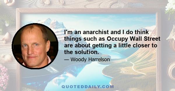 I'm an anarchist and I do think things such as Occupy Wall Street are about getting a little closer to the solution.