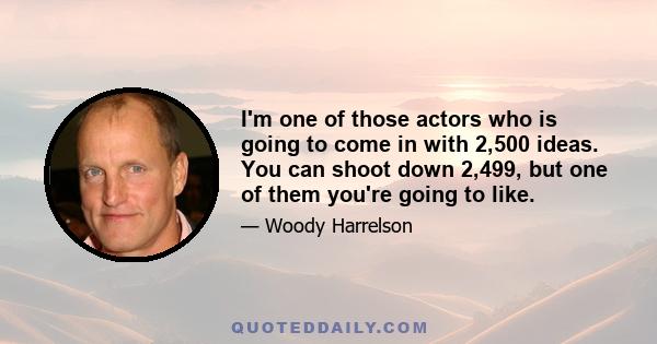 I'm one of those actors who is going to come in with 2,500 ideas. You can shoot down 2,499, but one of them you're going to like.