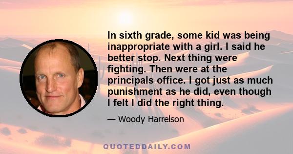 In sixth grade, some kid was being inappropriate with a girl. I said he better stop. Next thing were fighting. Then were at the principals office. I got just as much punishment as he did, even though I felt I did the