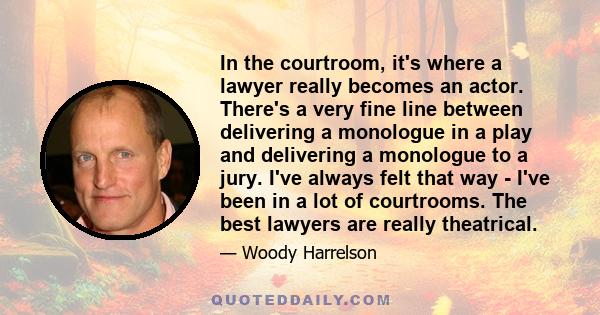 In the courtroom, it's where a lawyer really becomes an actor. There's a very fine line between delivering a monologue in a play and delivering a monologue to a jury. I've always felt that way - I've been in a lot of