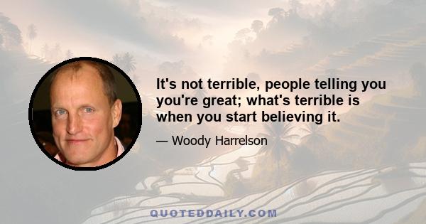 It's not terrible, people telling you you're great; what's terrible is when you start believing it.