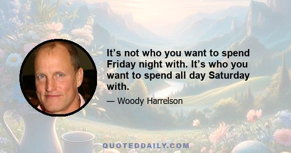 It’s not who you want to spend Friday night with. It’s who you want to spend all day Saturday with.