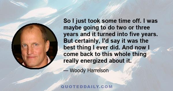 So I just took some time off. I was maybe going to do two or three years and it turned into five years. But certainly, I'd say it was the best thing I ever did. And now I come back to this whole thing really energized