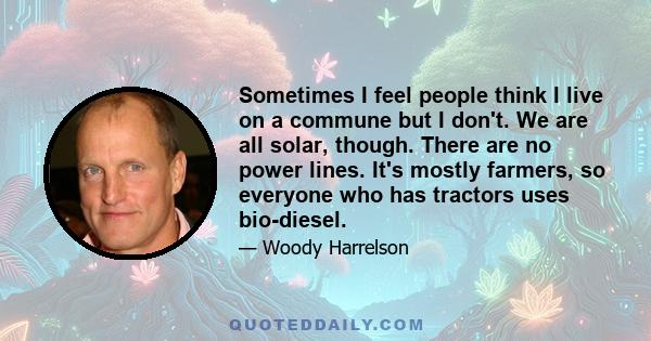 Sometimes I feel people think I live on a commune but I don't. We are all solar, though. There are no power lines. It's mostly farmers, so everyone who has tractors uses bio-diesel.