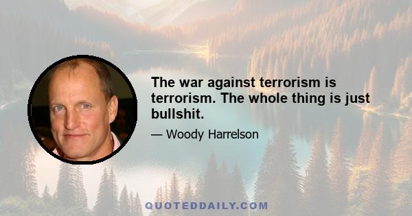 The war against terrorism is terrorism. The whole thing is just bullshit.