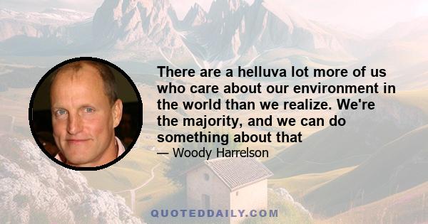 There are a helluva lot more of us who care about our environment in the world than we realize. We're the majority, and we can do something about that