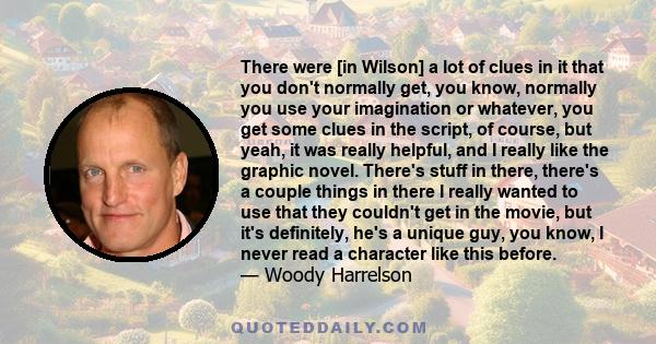 There were [in Wilson] a lot of clues in it that you don't normally get, you know, normally you use your imagination or whatever, you get some clues in the script, of course, but yeah, it was really helpful, and I