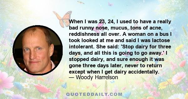 When I was 23, 24, I used to have a really bad runny nose, mucus, tons of acne, reddishness all over. A woman on a bus I took looked at me and said I was lactose intolerant. She said: 'Stop dairy for three days, and all 