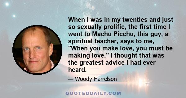 When I was in my twenties and just so sexually prolific, the first time I went to Machu Picchu, this guy, a spiritual teacher, says to me, When you make love, you must be making love. I thought that was the greatest