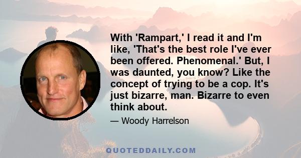 With 'Rampart,' I read it and I'm like, 'That's the best role I've ever been offered. Phenomenal.' But, I was daunted, you know? Like the concept of trying to be a cop. It's just bizarre, man. Bizarre to even think