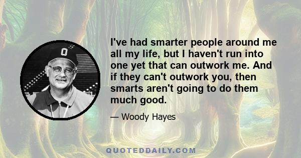 I've had smarter people around me all my life, but I haven't run into one yet that can outwork me. And if they can't outwork you, then smarts aren't going to do them much good. That's just the way it is. And if you