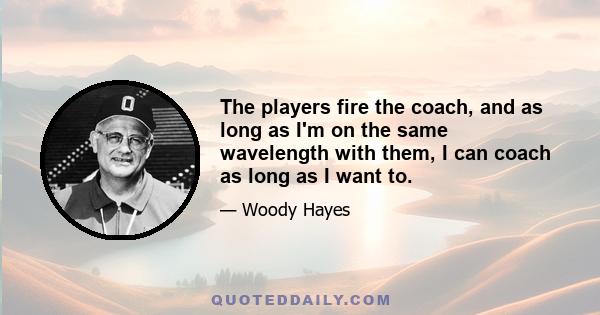 The players fire the coach, and as long as I'm on the same wavelength with them, I can coach as long as I want to.