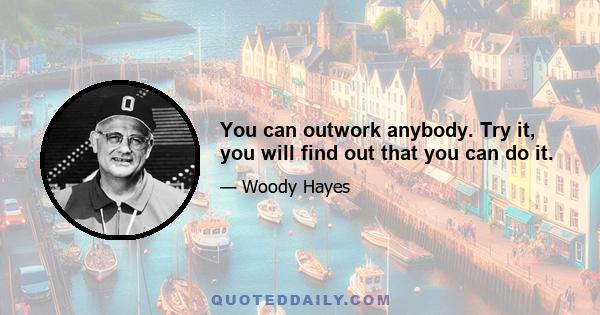 You can outwork anybody. Try it, you will find out that you can do it.