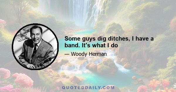 Some guys dig ditches, I have a band. It's what I do