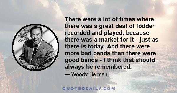 There were a lot of times where there was a great deal of fodder recorded and played, because there was a market for it - just as there is today. And there were more bad bands than there were good bands - I think that