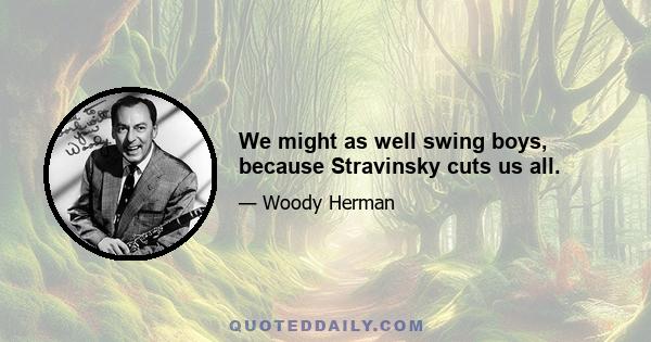 We might as well swing boys, because Stravinsky cuts us all.