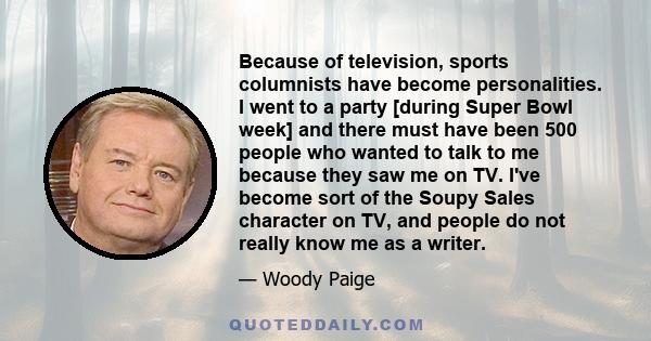 Because of television, sports columnists have become personalities. I went to a party [during Super Bowl week] and there must have been 500 people who wanted to talk to me because they saw me on TV. I've become sort of