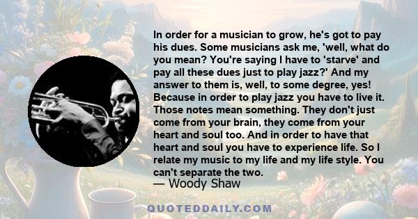 In order for a musician to grow, he's got to pay his dues. Some musicians ask me, 'well, what do you mean? You're saying I have to 'starve' and pay all these dues just to play jazz?' And my answer to them is, well, to