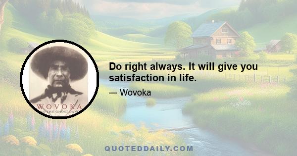 Do right always. It will give you satisfaction in life.