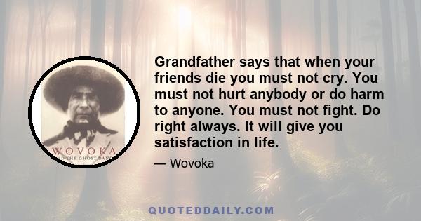 Grandfather says that when your friends die you must not cry. You must not hurt anybody or do harm to anyone. You must not fight. Do right always. It will give you satisfaction in life.