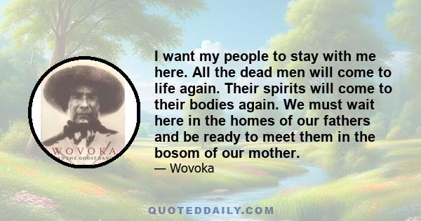 I want my people to stay with me here. All the dead men will come to life again. Their spirits will come to their bodies again. We must wait here in the homes of our fathers and be ready to meet them in the bosom of our 