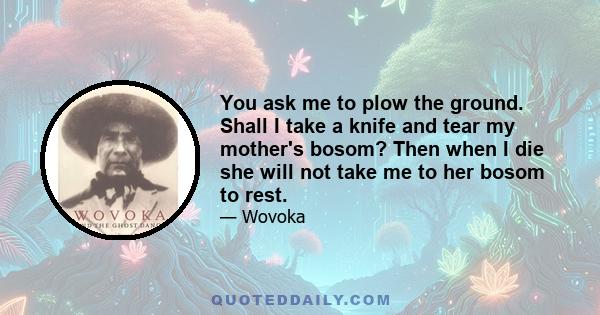 You ask me to plow the ground. Shall I take a knife and tear my mother's bosom? Then when I die she will not take me to her bosom to rest.