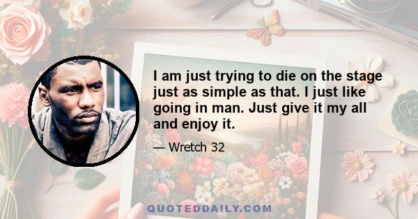 I am just trying to die on the stage just as simple as that. I just like going in man. Just give it my all and enjoy it.