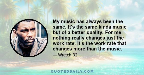 My music has always been the same. It's the same kinda music but of a better quality. For me nothing really changes just the work rate. It's the work rate that changes more than the music.