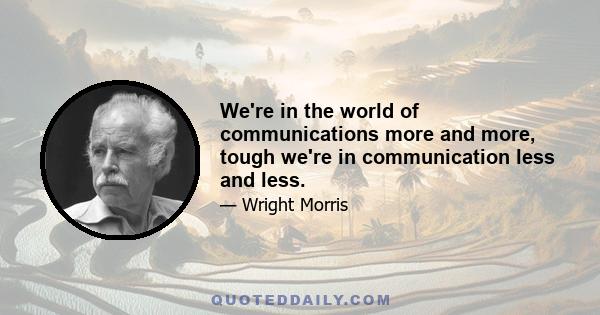 We're in the world of communications more and more, tough we're in communication less and less.