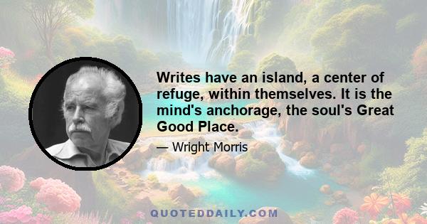 Writes have an island, a center of refuge, within themselves. It is the mind's anchorage, the soul's Great Good Place.