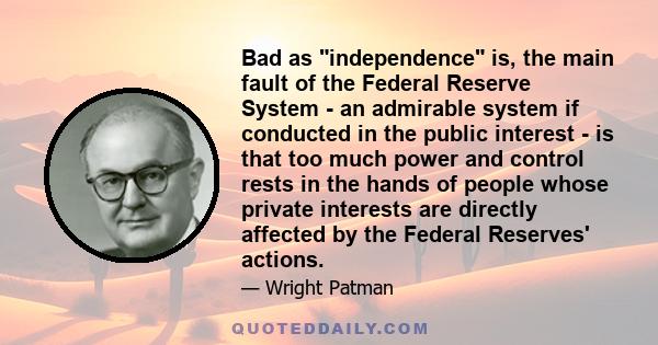 Bad as independence is, the main fault of the Federal Reserve System - an admirable system if conducted in the public interest - is that too much power and control rests in the hands of people whose private interests