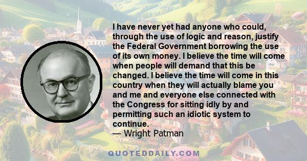 I have never yet had anyone who could, through the use of logic and reason, justify the Federal Government borrowing the use of its own money. I believe the time will come when people will demand that this be changed. I 