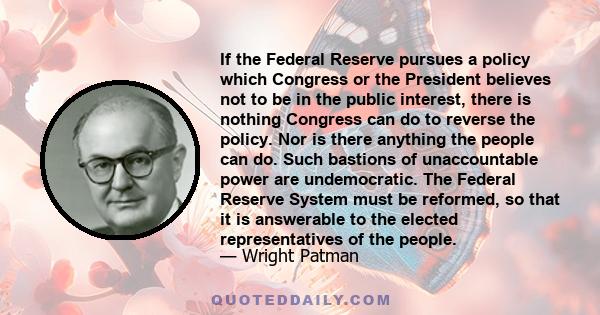 If the Federal Reserve pursues a policy which Congress or the President believes not to be in the public interest, there is nothing Congress can do to reverse the policy. Nor is there anything the people can do. Such