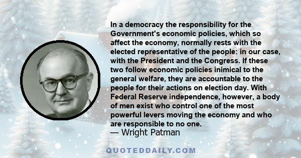 In a democracy the responsibility for the Government's economic policies, which so affect the economy, normally rests with the elected representative of the people: in our case, with the President and the Congress. If