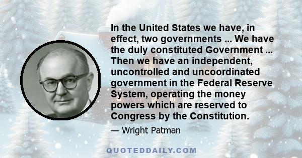 In the United States we have, in effect, two governments ... We have the duly constituted Government ... Then we have an independent, uncontrolled and uncoordinated government in the Federal Reserve System, operating